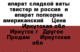  апарат сладкой ваты твистер м россия  и апарат попкорна американский  › Цена ­ 45 000 - Иркутская обл., Иркутск г. Другое » Продам   . Иркутская обл.